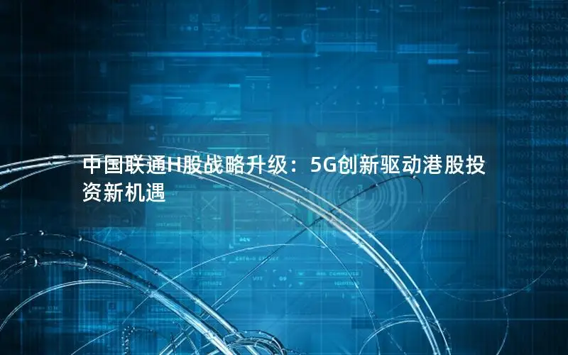 中国联通H股战略升级：5G创新驱动港股投资新机遇