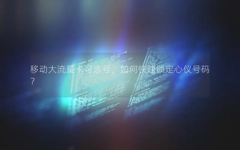 移动大流量卡可选号，如何快速锁定心仪号码？