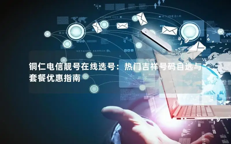 铜仁电信靓号在线选号：热门吉祥号码自选与套餐优惠指南