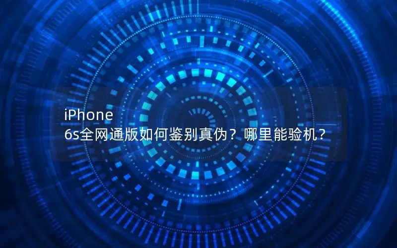 iPhone 6s全网通版如何鉴别真伪？哪里能验机？