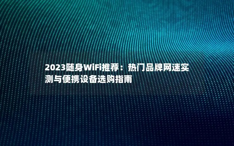 2023随身WiFi推荐：热门品牌网速实测与便携设备选购指南