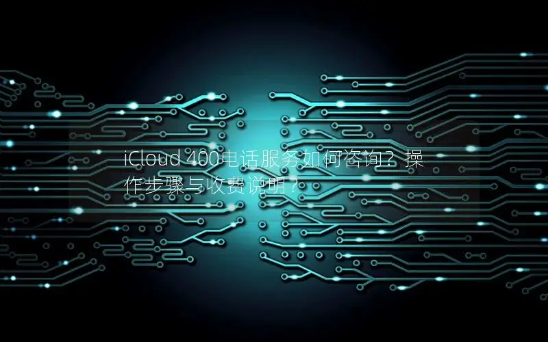 iCloud 400电话服务如何咨询？操作步骤与收费说明？