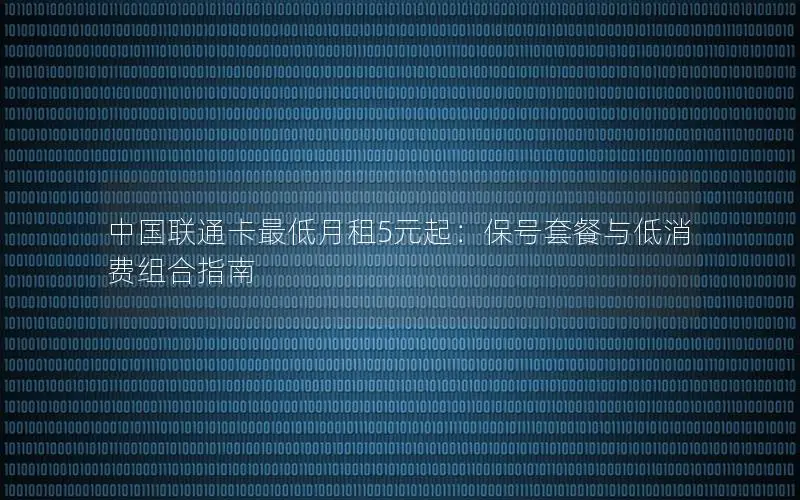 中国联通卡最低月租5元起：保号套餐与低消费组合指南