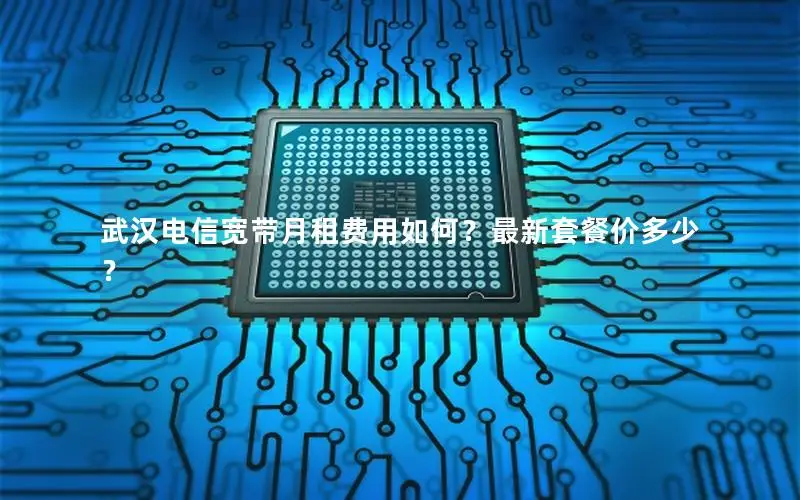 武汉电信宽带月租费用如何？最新套餐价多少？