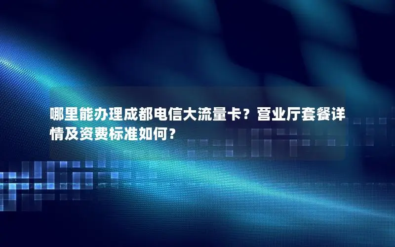 哪里能办理成都电信大流量卡？营业厅套餐详情及资费标准如何？