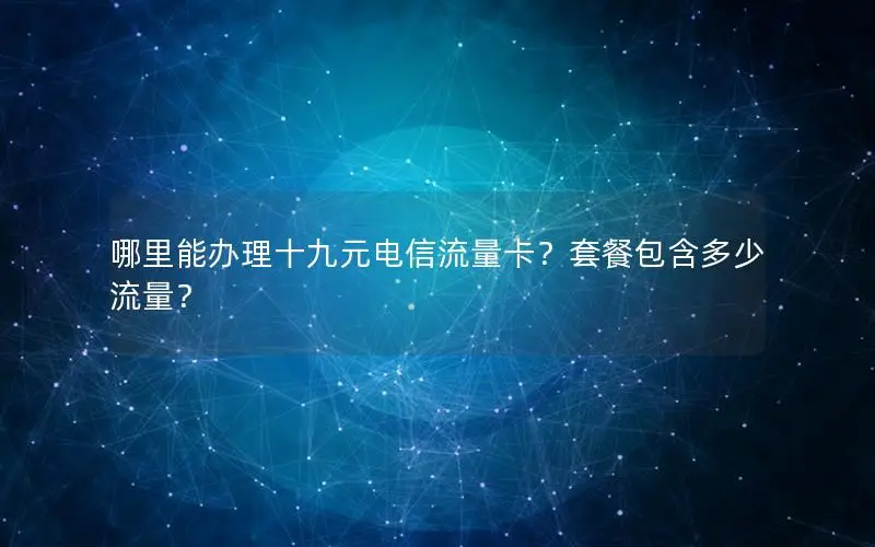 哪里能办理十九元电信流量卡？套餐包含多少流量？