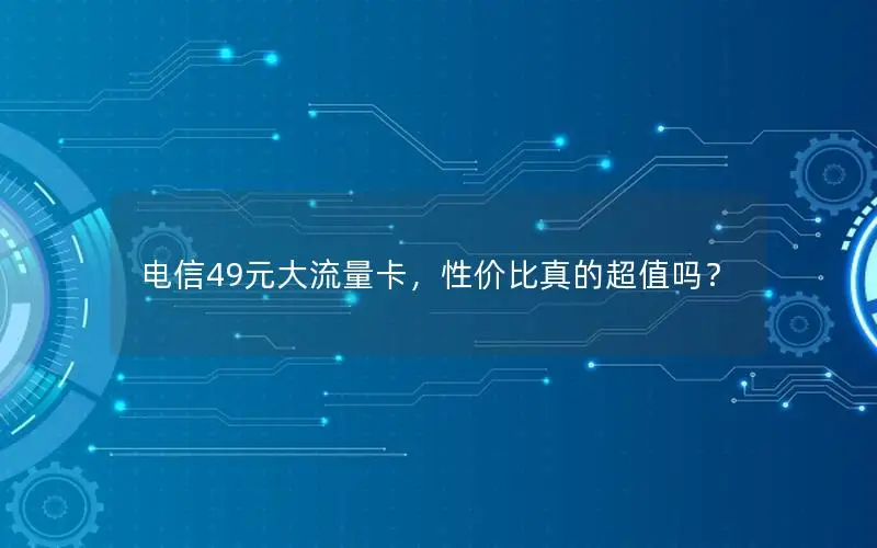 电信49元大流量卡，性价比真的超值吗？