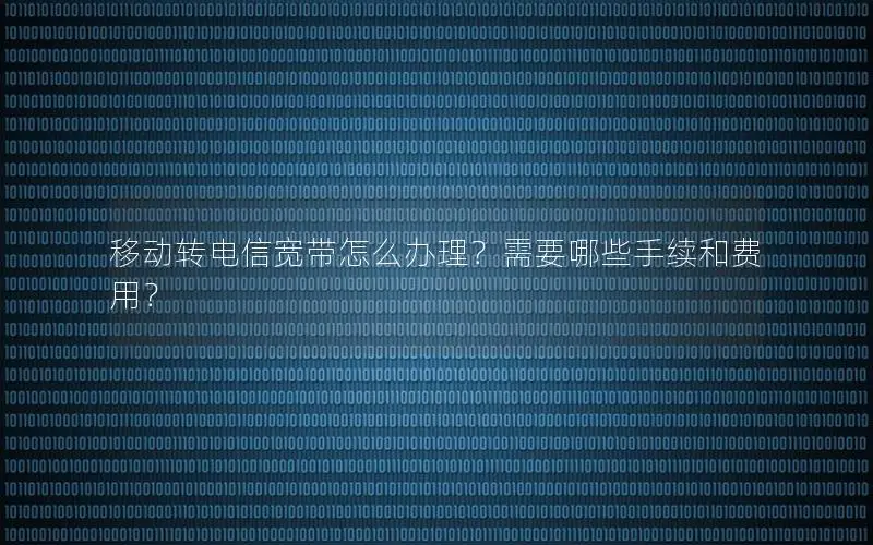 移动转电信宽带怎么办理？需要哪些手续和费用？