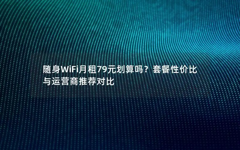 随身WiFi月租79元划算吗？套餐性价比与运营商推荐对比