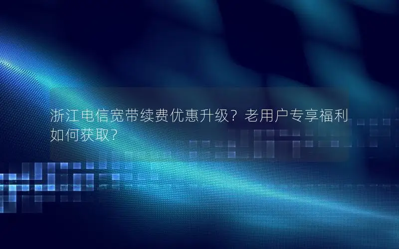 浙江电信宽带续费优惠升级？老用户专享福利如何获取？