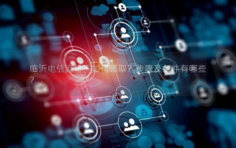 临沂电信流量卡如何领取？步骤及条件有哪些？