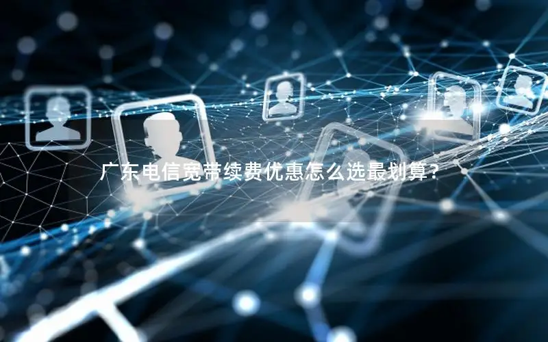 广东电信宽带续费优惠怎么选最划算？