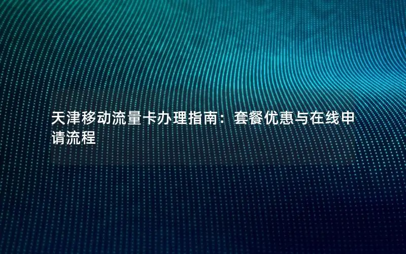 天津移动流量卡办理指南：套餐优惠与在线申请流程