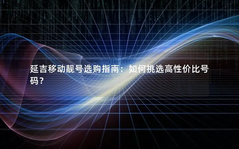 延吉移动靓号选购指南：如何挑选高性价比号码？
