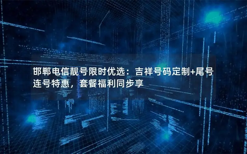 邯郸电信靓号限时优选：吉祥号码定制+尾号连号特惠，套餐福利同步享