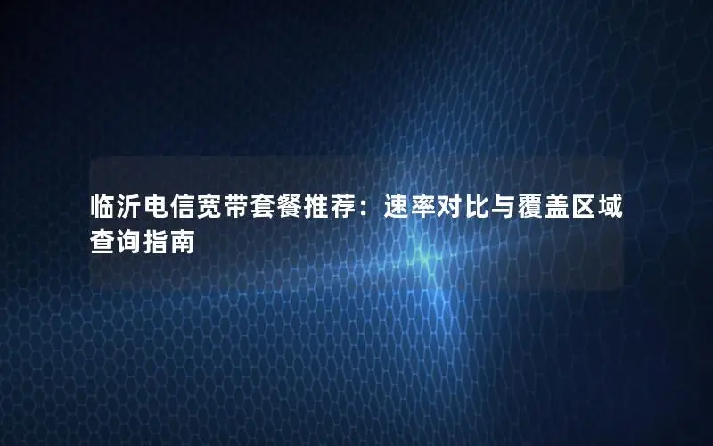 临沂电信宽带套餐推荐：速率对比与覆盖区域查询指南