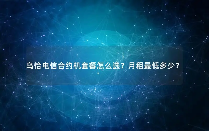 乌恰电信合约机套餐怎么选？月租最低多少？