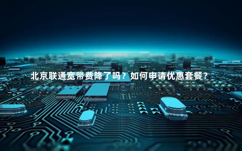 北京联通宽带费降了吗？如何申请优惠套餐？