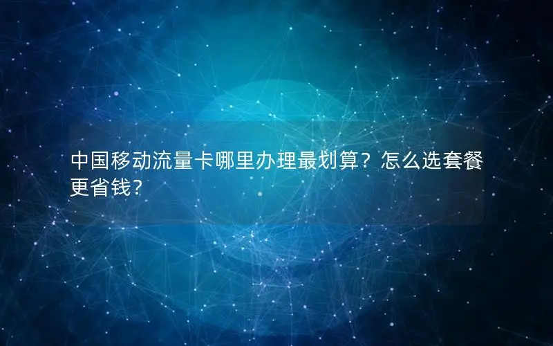 中国移动流量卡哪里办理最划算？怎么选套餐更省钱？