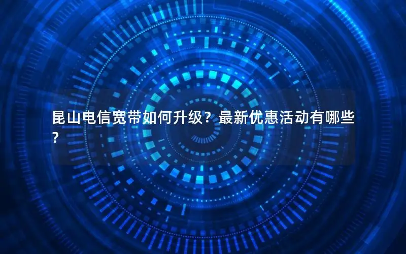 昆山电信宽带如何升级？最新优惠活动有哪些？
