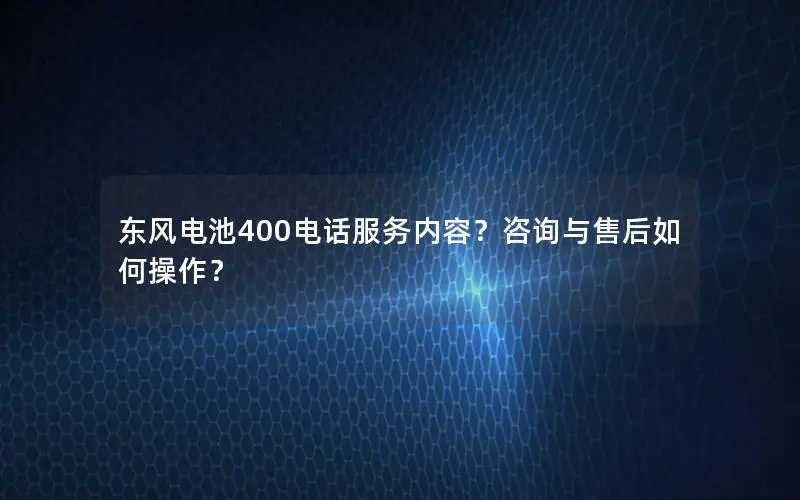 东风电池400电话服务内容？咨询与售后如何操作？
