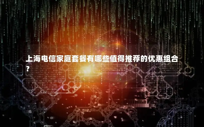上海电信家庭套餐有哪些值得推荐的优惠组合？