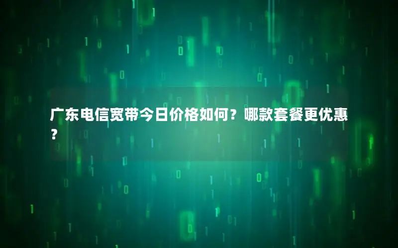 广东电信宽带今日价格如何？哪款套餐更优惠？