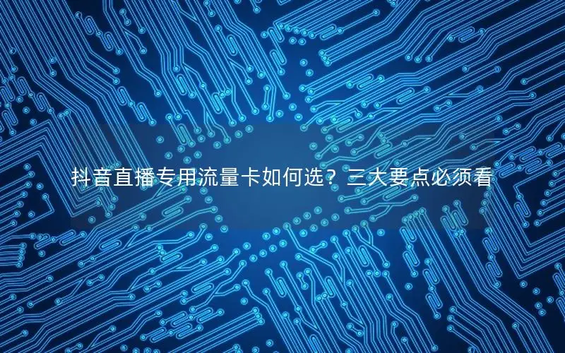 抖音直播专用流量卡如何选？三大要点必须看