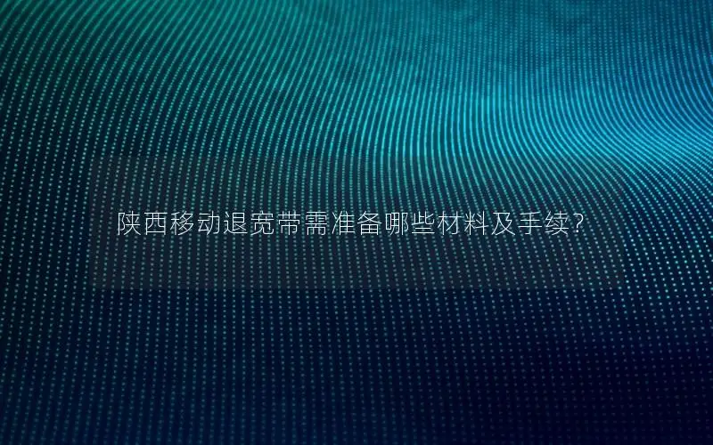 陕西移动退宽带需准备哪些材料及手续？