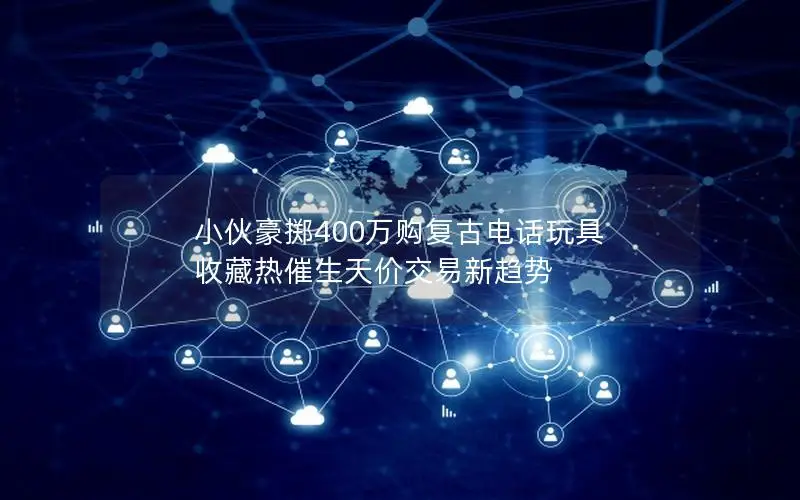 小伙豪掷400万购复古电话玩具 收藏热催生天价交易新趋势