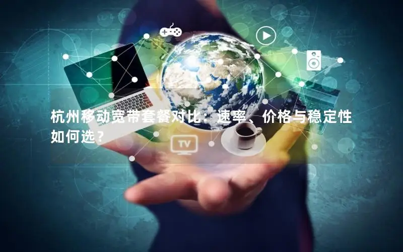 杭州移动宽带套餐对比：速率、价格与稳定性如何选？
