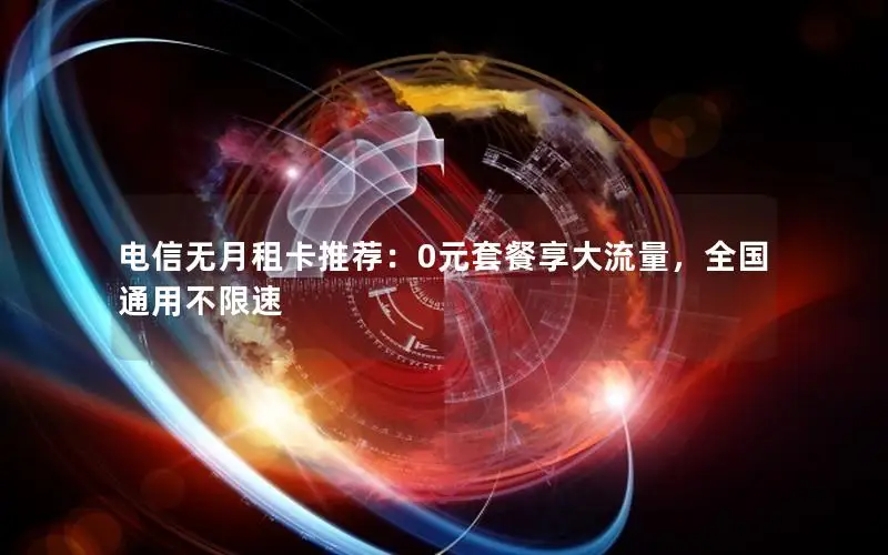 电信无月租卡推荐：0元套餐享大流量，全国通用不限速