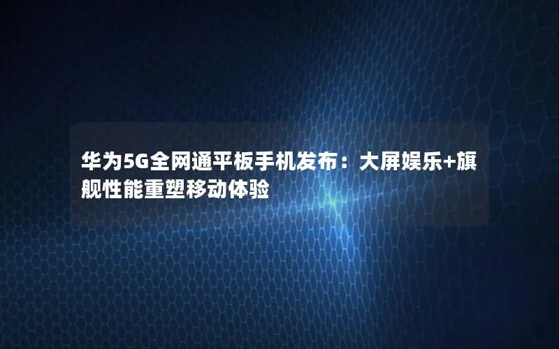 华为5G全网通平板手机发布：大屏娱乐+旗舰性能重塑移动体验