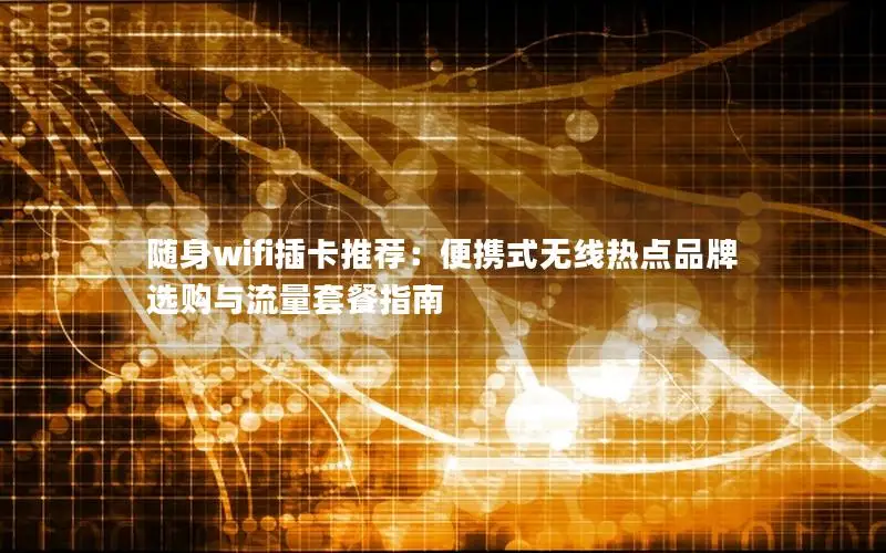 随身wifi插卡推荐：便携式无线热点品牌选购与流量套餐指南