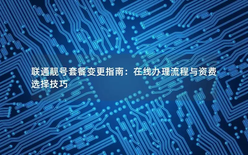 联通靓号套餐变更指南：在线办理流程与资费选择技巧