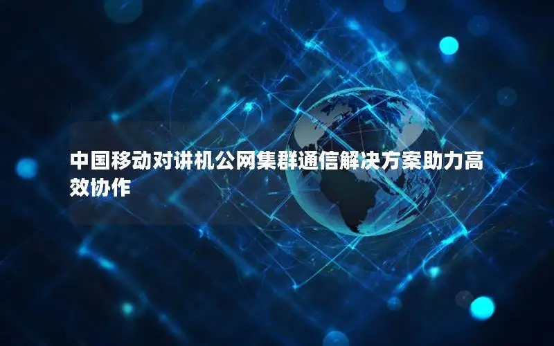 中国移动对讲机公网集群通信解决方案助力高效协作