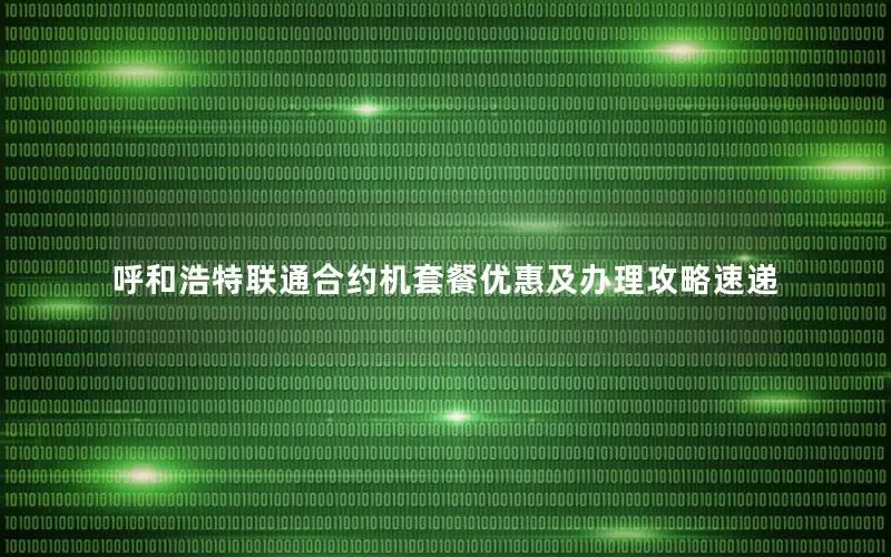 呼和浩特联通合约机套餐优惠及办理攻略速递