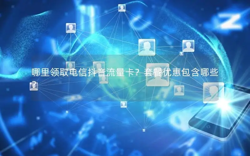 哪里领取电信抖音流量卡？套餐优惠包含哪些？