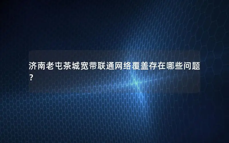 济南老屯茶城宽带联通网络覆盖存在哪些问题？