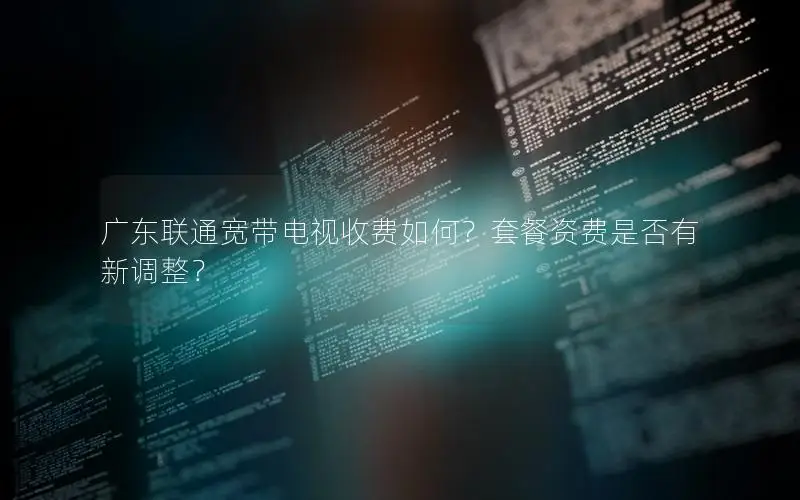 广东联通宽带电视收费如何？套餐资费是否有新调整？