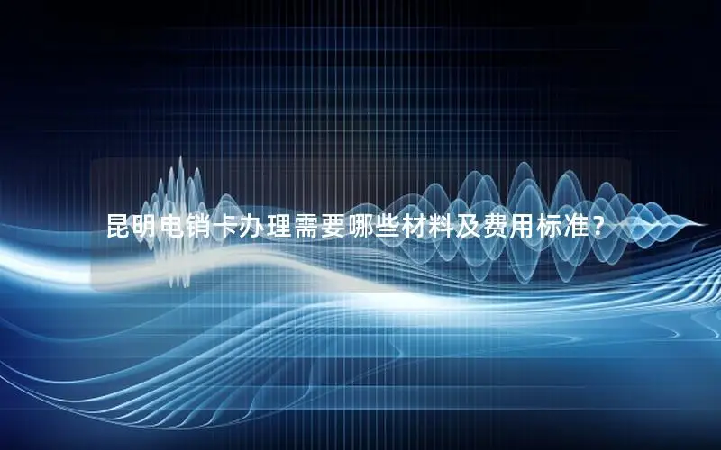 昆明电销卡办理需要哪些材料及费用标准？