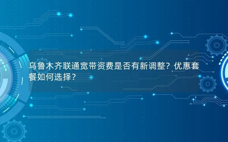 乌鲁木齐联通宽带资费是否有新调整？优惠套餐如何选择？