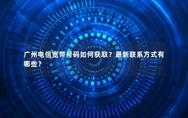 广州电信宽带号码如何获取？最新联系方式有哪些？