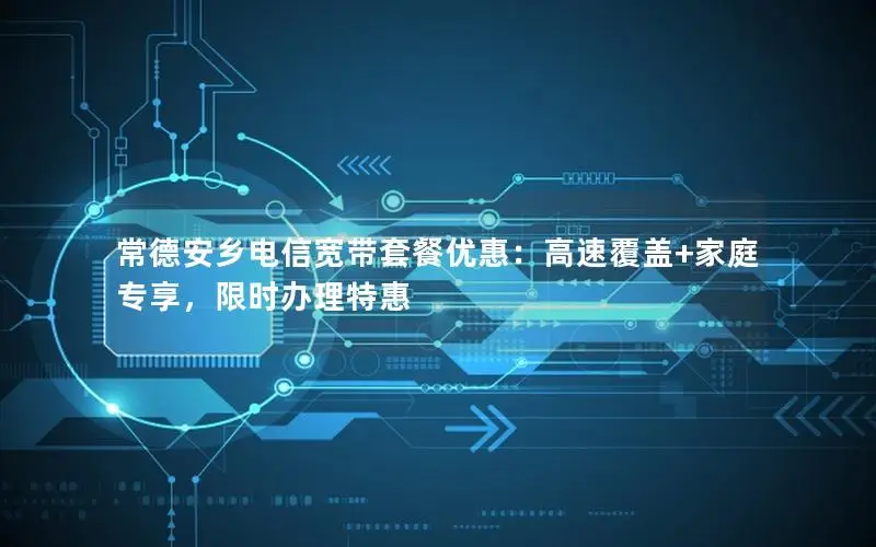 常德安乡电信宽带套餐优惠：高速覆盖+家庭专享，限时办理特惠