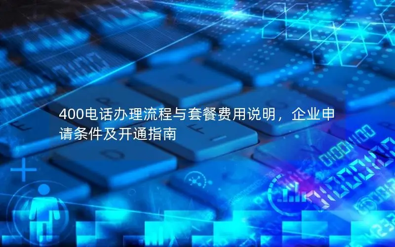 400电话办理流程与套餐费用说明，企业申请条件及开通指南