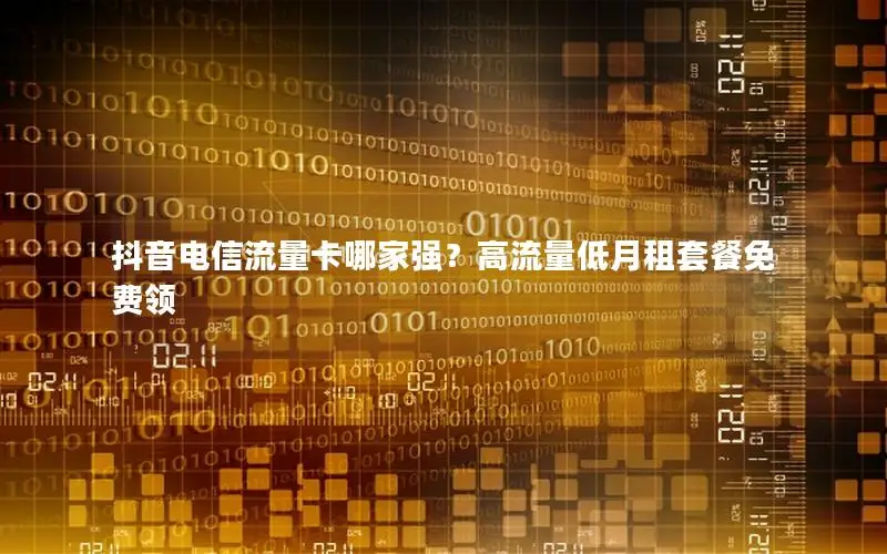 抖音电信流量卡哪家强？高流量低月租套餐免费领