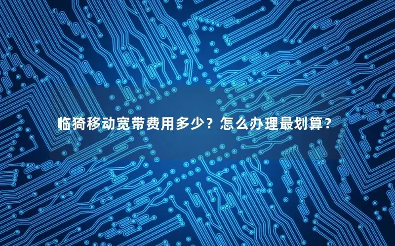 临猗移动宽带费用多少？怎么办理最划算？