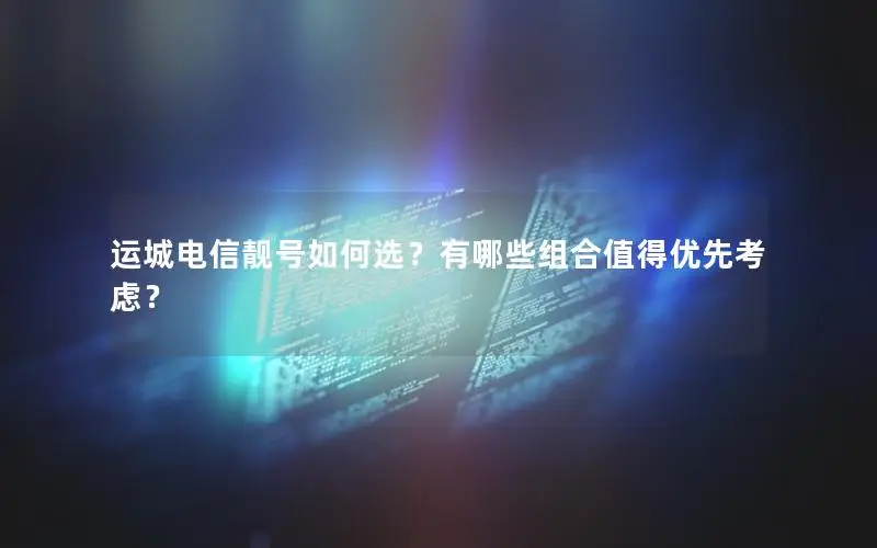 运城电信靓号如何选？有哪些组合值得优先考虑？
