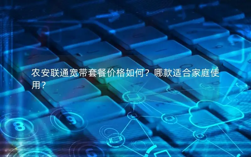 农安联通宽带套餐价格如何？哪款适合家庭使用？
