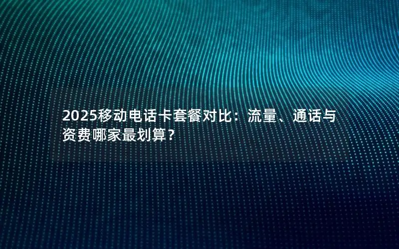 2025移动电话卡套餐对比：流量、通话与资费哪家最划算？